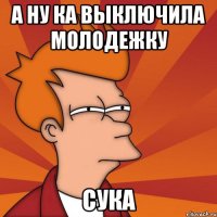 а ну ка выключила молодежку сука