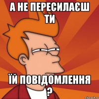 а не пересилаєш ти їй повідомлення ?