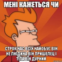 мені кажеться чи строк нас всіх найобує він не людина він пришелец і тіпа він дурний