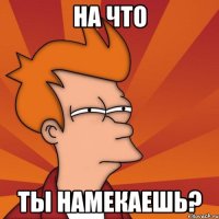 на что ты намекаешь?