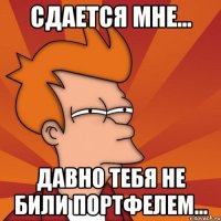 сдается мне... давно тебя не били портфелем...