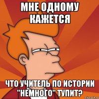 Мне одному кажется Что учитель по истории "немного" тупит?