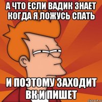 А что если Вадик знает когда я ложусь спать и поэтому заходит вк и пишет