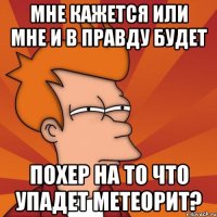 Мне кажется или мне и в правду будет похер на то что упадет метеорит?