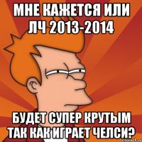 Мне кажется или лч 2013-2014 Будет супер крутым так как играет Челси?