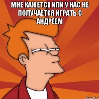 мне кажется или у нас не получается играть с Андреем 