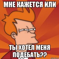 мне кажется или ты хотел меня подебать??