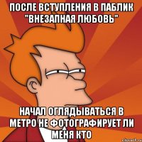 После вступления в паблик "внезапная любовь" начал оглядываться в метро не фотографирует ли меня кто