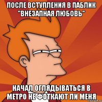 После вступления в паблик "внезапная любовь" начал оглядываться в метро не фоткают ли меня