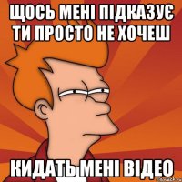 Щось мені підказує ти просто не хочеш кидать мені відео