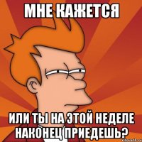 мне кажется или ты на этой неделе наконец приедешь?