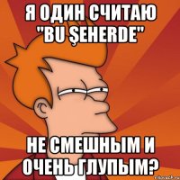 Я один считаю "Bu şeherde" Не смешным и очень глупым?