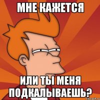 Мне кажется Или ты меня подкалываешь?