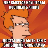 Мне кажется или чтобы косплеить аниме Достаточно быть тян с большими сиськами?