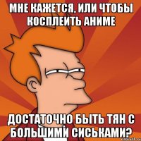 Мне кажется, или чтобы косплеить аниме Достаточно быть тян с большими сиськами?