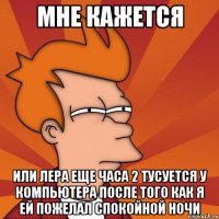 мне кажется или лера еще часа 2 тусуется у компьютера после того как я ей пожелал спокойной ночи