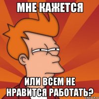 Мне кажется Или всем не нравится работать?