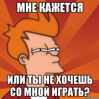 Мне кажется Или ты не хочешь со мной играть?