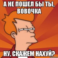 А не пошел бы ты, вовочка ну, скажем нахуй?