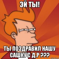 Эй ты! Ты поздравил нашу Сашку с Д.Р ???