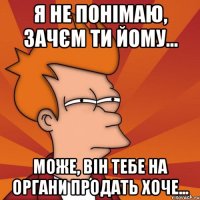 я не понімаю, зачєм ти йому... може, він тебе на органи продать хоче...