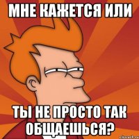 Мне кажется или ты не просто так общаешься?