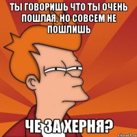 ты говоришь что ты очень пошлая, но совсем не пошлишь Че за херня?