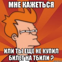 Мне кажеться Или ты еще не купил билет на Тбили ?