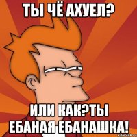 Ты чё ахуел? Или как?Ты ебаная ебанашка!