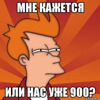 Мне кажется Или нас уже 900?