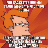 Мне кадежется или мы стали забывать, что такое осень? Сверху лож! Ладно, пошутил, только если поставишь лайк под аватаркой.