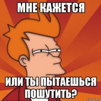 Мне кажется Или ты пытаешься пошутить?