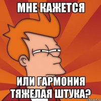 Мне кажется или гармония тяжелая штука?