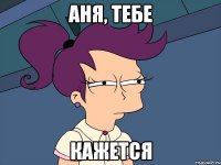 Аня, тебе КАЖЕТСЯ