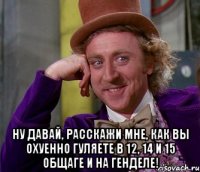  ну давай, расскажи мне, как вы охуенно гуляете в 12, 14 и 15 общаге и на генделе!