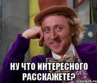  ну что интересного расскажете?