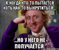 Я, когда кто-то пытается хоть как-то выкрутиться... ...но у него не получается.