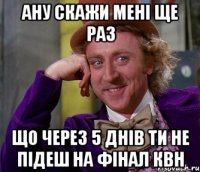 ану скажи мені ще раз що через 5 днів ти не підеш на фінал КВН