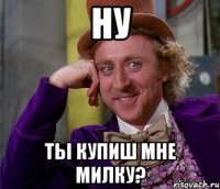 ну ты купиш мне милку?