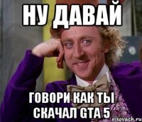 ну давай говори как ты скачал gta 5