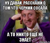 ну давай, расскажи о том что черний сосала а то никто ещё не знает