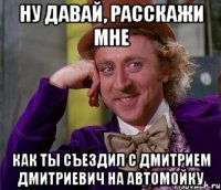 Ну давай, расскажи мне как ты съездил с Дмитрием Дмитриевич на автомойку