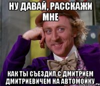 Ну давай, расскажи мне как ты съездил с Дмитрием Дмитриевичем на автомойку