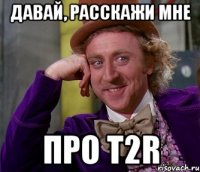 Давай, расскажи мне про T2R