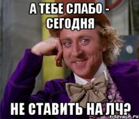 А ТЕБЕ СЛАБО - СЕГОДНЯ НЕ СТАВИТЬ НА ЛЧ?