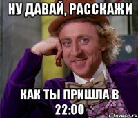 НУ ДАВАЙ, РАССКАЖИ КАК ТЫ ПРИШЛА В 22:00