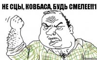 не сцы, ковбаса, будь смелее!!1