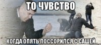 то чувство когда опять поссорился с сашей