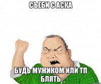 съеби с аска будь мужиком или тп блять