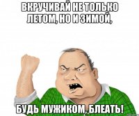 вкручивай не только летом, но и зимой, будь мужиком, блеать!